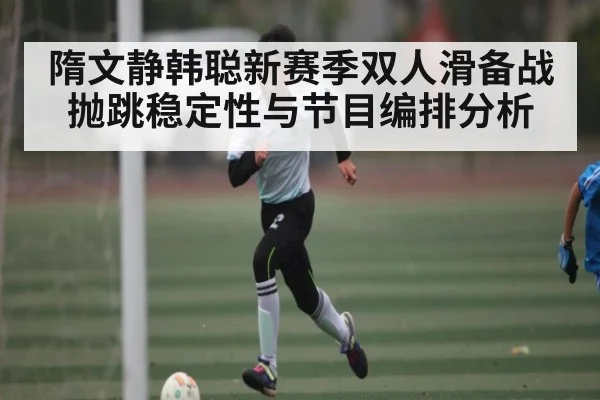 隋文静韩聪新赛季双人滑备战抛跳稳定性与节目编排分析
