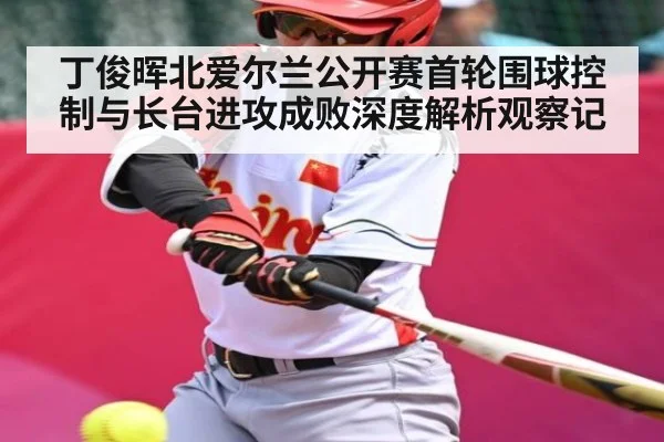 丁俊晖北爱尔兰公开赛首轮围球控制与长台进攻成败深度解析观察记