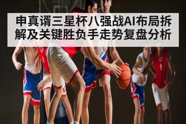 申真谞三星杯八强战AI布局拆解及关键胜负手走势复盘分析（xingkongsports）