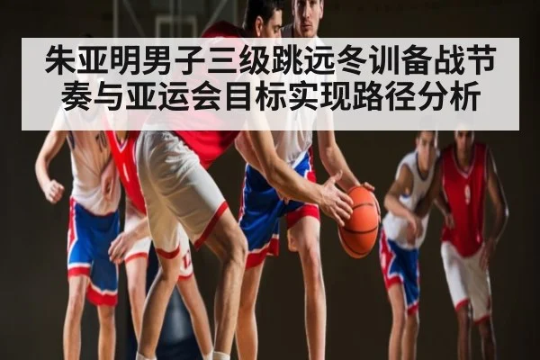 朱亚明男子三级跳远冬训备战节奏与亚运会目标实现路径分析（xingkongsports）